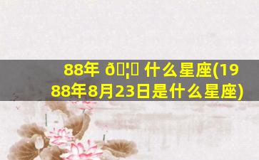 88年 🦉 什么星座(1988年8月23日是什么星座)